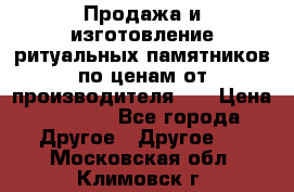 Продажа и изготовление ритуальных памятников по ценам от производителя!!! › Цена ­ 5 000 - Все города Другое » Другое   . Московская обл.,Климовск г.